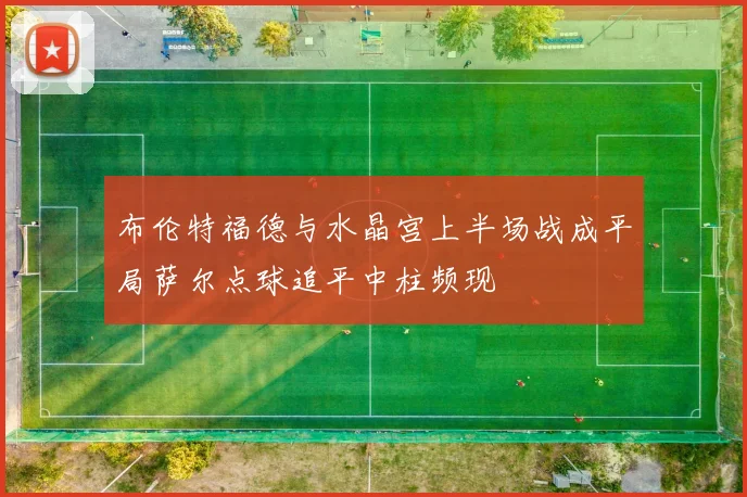 布伦特福德与水晶宫上半场战成平局萨尔点球追平中柱频现