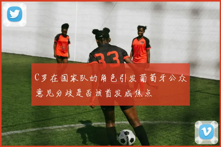 C罗在国家队的角色引发葡萄牙公众意见分歧是否该首发成焦点