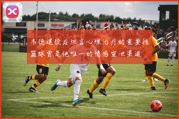 韦德退役后坦言心理治疗的重要性篮球曾是他唯一的情感宣泄渠道