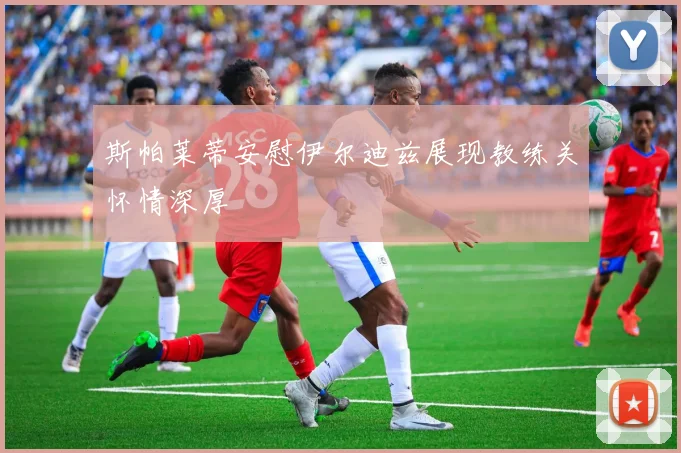 斯帕莱蒂安慰伊尔迪兹展现教练关怀情深厚