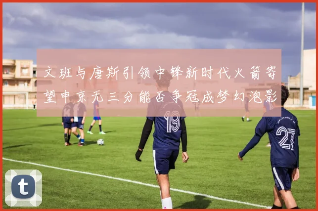 文班与唐斯引领中锋新时代火箭寄望申京无三分能否争冠成梦幻泡影
