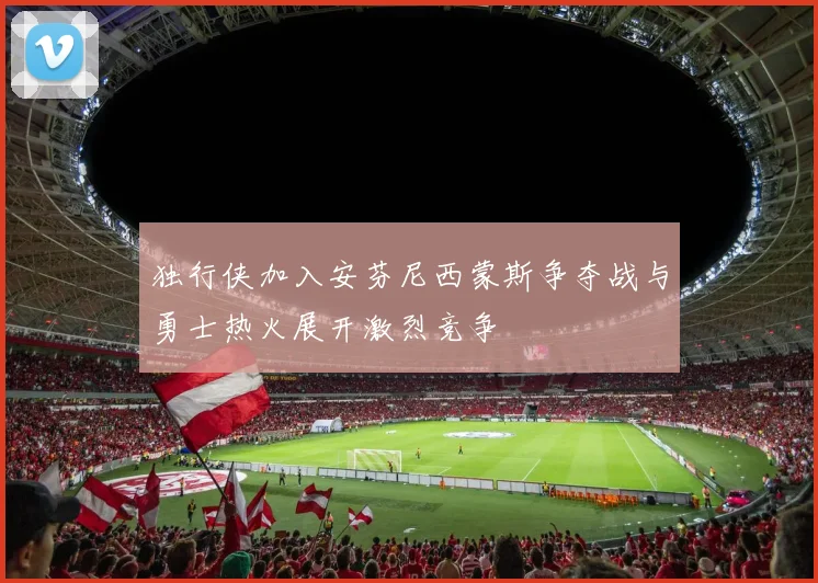 独行侠加入安芬尼西蒙斯争夺战与勇士热火展开激烈竞争