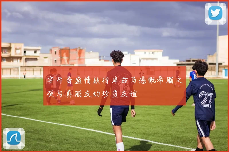 字母哥盛情款待库兹马感慨希腊之夜与真朋友的珍贵友谊