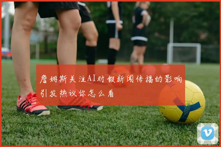 詹姆斯关注AI对假新闻传播的影响引发热议你怎么看