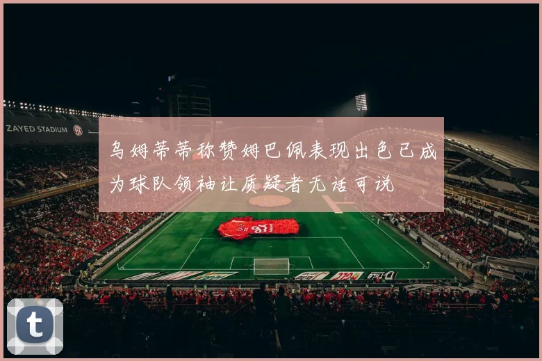 乌姆蒂蒂称赞姆巴佩表现出色已成为球队领袖让质疑者无话可说