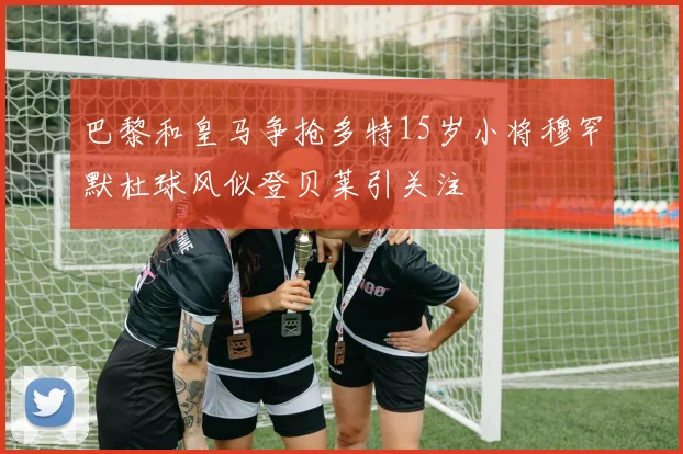 巴黎和皇马争抢多特15岁小将穆罕默杜球风似登贝莱引关注