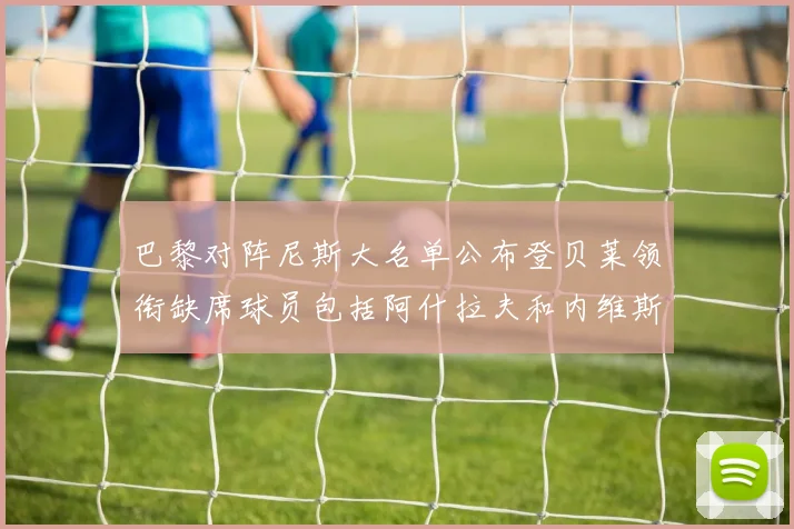 巴黎对阵尼斯大名单公布登贝莱领衔缺席球员包括阿什拉夫和内维斯