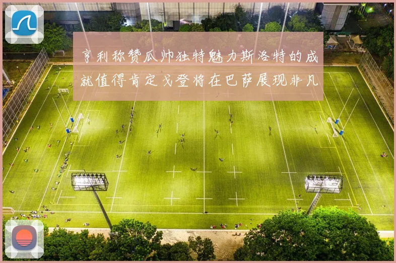 亨利称赞瓜帅独特魅力斯洛特的成就值得肯定戈登将在巴萨展现非凡才华
