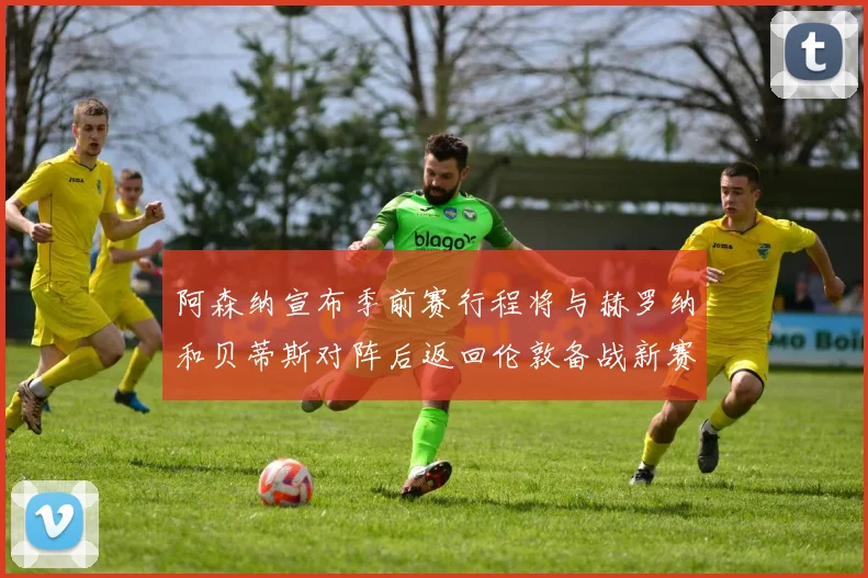 阿森纳宣布季前赛行程将与赫罗纳和贝蒂斯对阵后返回伦敦备战新赛季