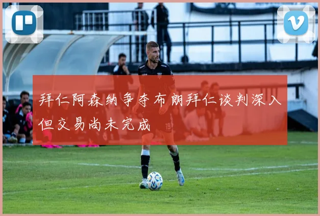 拜仁阿森纳争夺布朗拜仁谈判深入但交易尚未完成