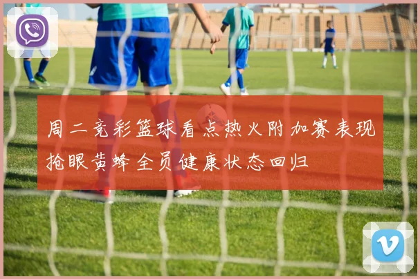 周二竞彩篮球看点热火附加赛表现抢眼黄蜂全员健康状态回归