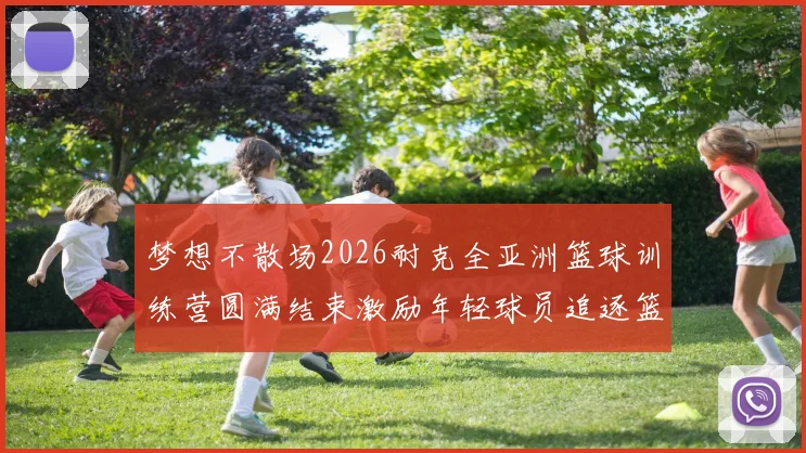 梦想不散场2026耐克全亚洲篮球训练营圆满结束激励年轻球员追逐篮球梦想