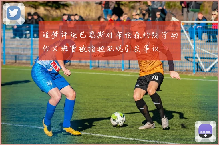 追梦评论巴恩斯对布伦森的防守动作文班曾被指控犯规引发争议