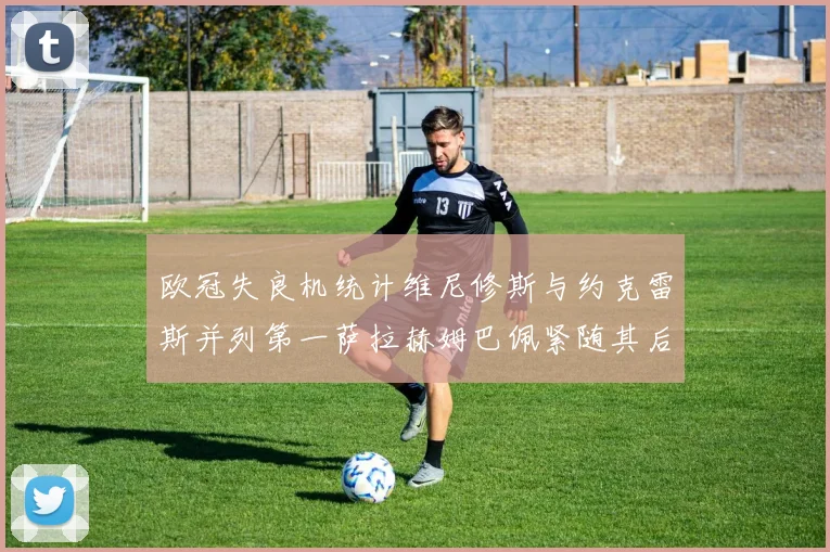 欧冠失良机统计维尼修斯与约克雷斯并列第一萨拉赫姆巴佩紧随其后
