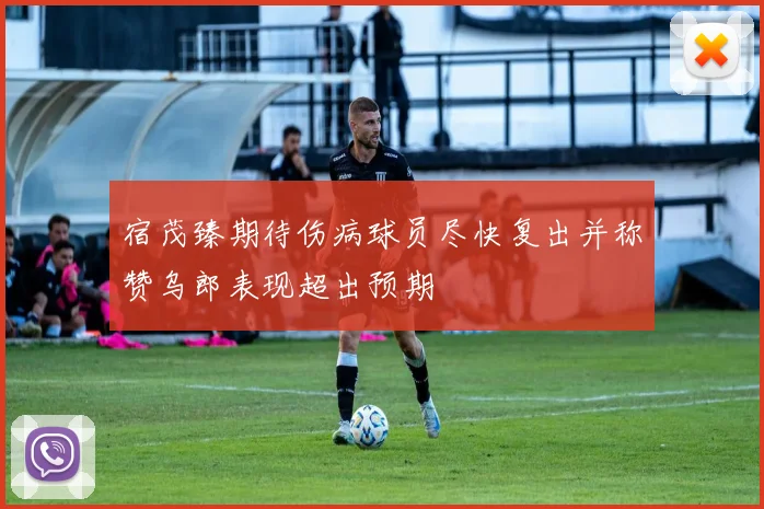 宿茂臻期待伤病球员尽快复出并称赞乌郎表现超出预期