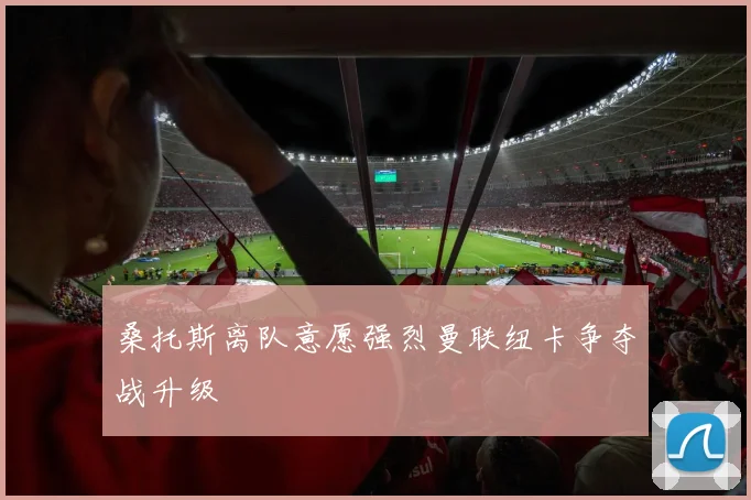 桑托斯离队意愿强烈曼联纽卡争夺战升级
