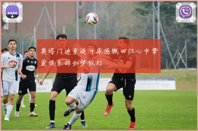 奥塔门迪重返河床感慨回归心中挚爱俱乐部如梦似幻