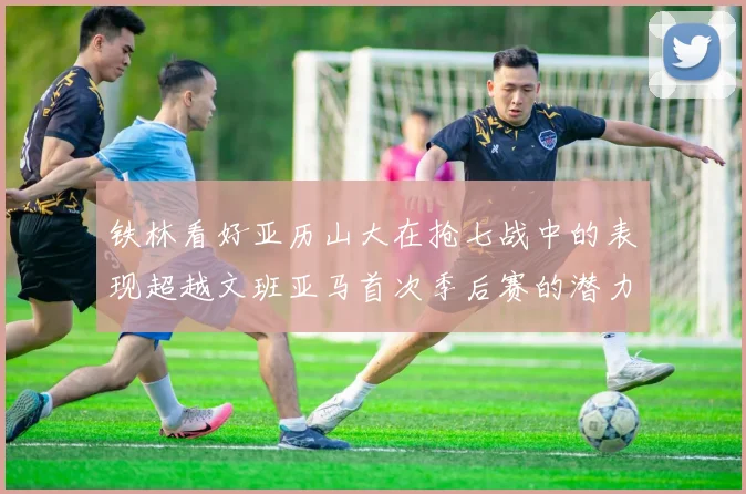 铁林看好亚历山大在抢七战中的表现超越文班亚马首次季后赛的潜力