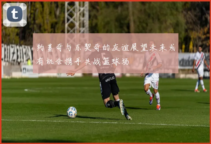 约基奇与东契奇的友谊展望未来或有机会携手共战篮球场