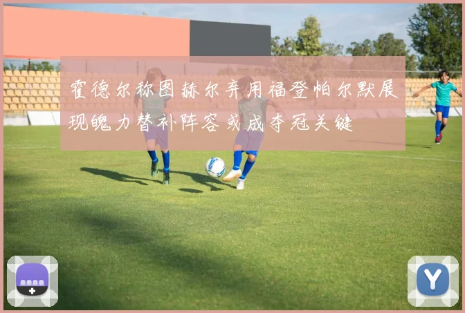 霍德尔称图赫尔弃用福登帕尔默展现魄力替补阵容或成夺冠关键