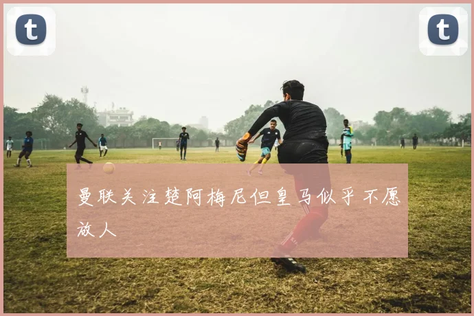 曼联关注楚阿梅尼但皇马似乎不愿放人